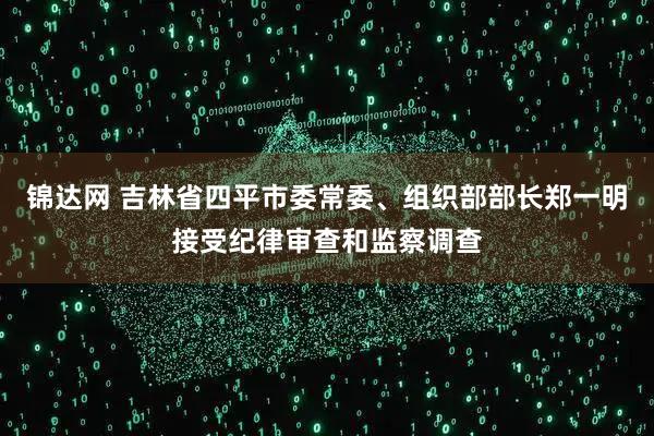 锦达网 吉林省四平市委常委、组织部部长郑一明接受纪律审查和监察调查