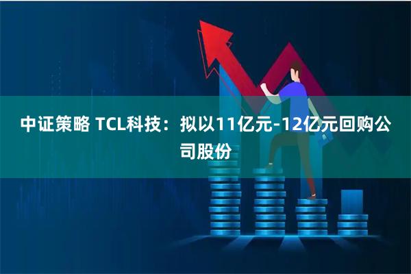 中证策略 TCL科技：拟以11亿元-12亿元回购公司股份