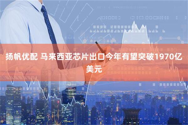扬帆优配 马来西亚芯片出口今年有望突破1970亿美元