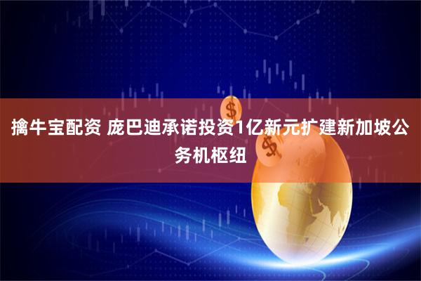 擒牛宝配资 庞巴迪承诺投资1亿新元扩建新加坡公务机枢纽