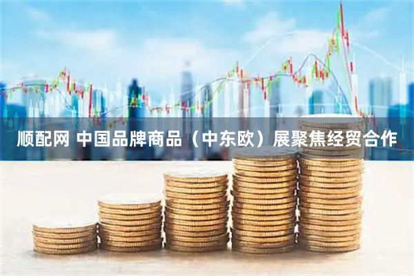 顺配网 中国品牌商品（中东欧）展聚焦经贸合作