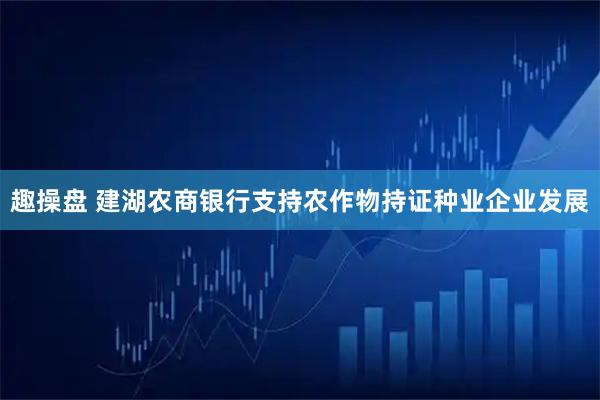趣操盘 建湖农商银行支持农作物持证种业企业发展